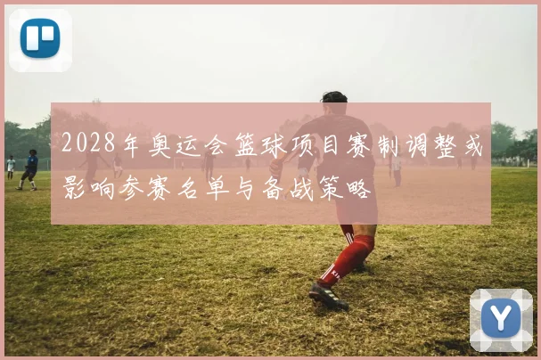 2028年奥运会篮球项目赛制调整或影响参赛名单与备战策略