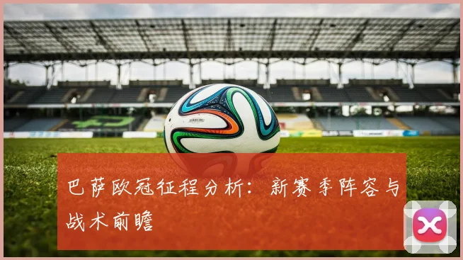 巴萨欧冠征程分析:新赛季阵容与战术前瞻