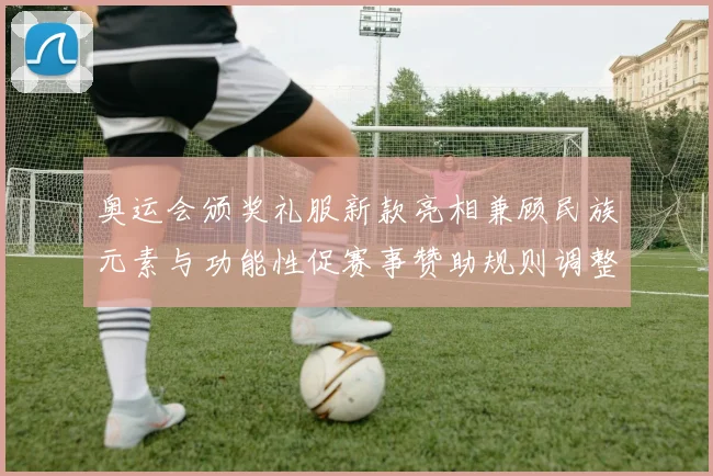 奥运会颁奖礼服新款亮相兼顾民族元素与功能性促赛事赞助规则调整